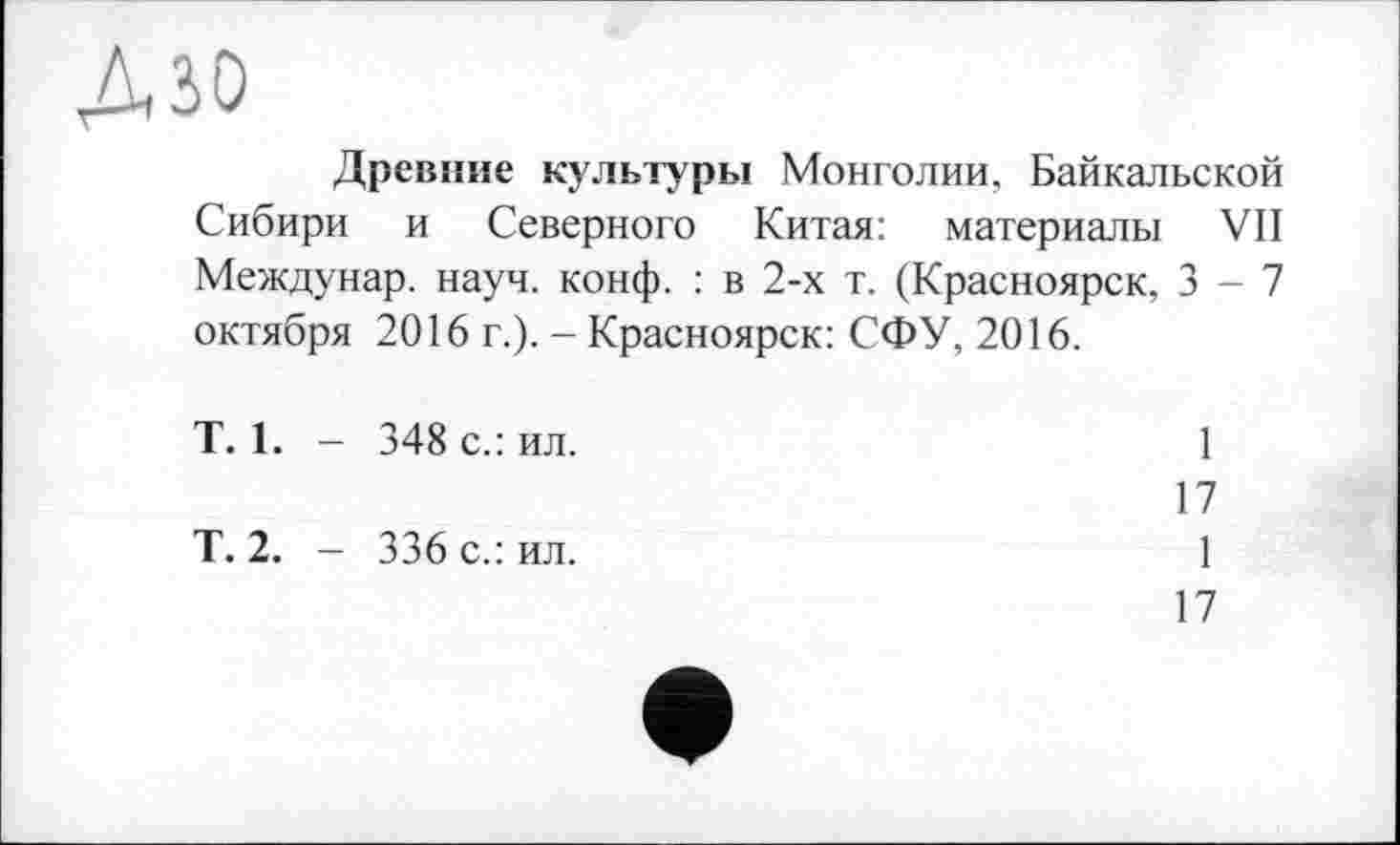 ﻿дзо
Древние культуры Монголии, Байкальской Сибири и Северного Китая: материалы VII Междунар. науч. конф. : в 2-х т. (Красноярск, 3-7 октября 2016 г.). - Красноярск: СФУ, 2016.
T. 1. - 348 с.: ил.
Т. 2. — 336 с.: ил.
1
17
1
17